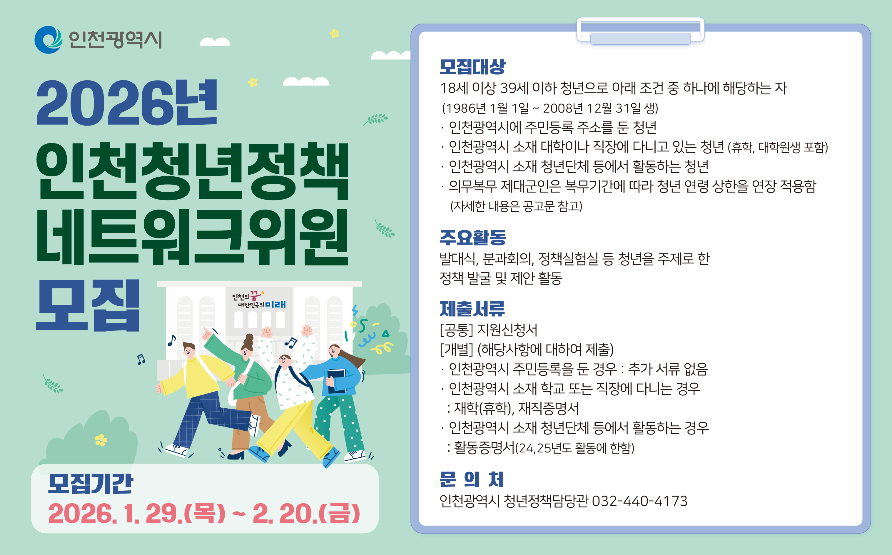 인천광역시
2026년 인천청년정책 네트워크위원 모집
인천의꿈 대한민국의 미래
모집기간 2026. 1. 29.(목) ~ 2. 20.(금)
모집대상 18세 이상 39세 이하 청년으로 아래 조건 중 하나에 해당하는 자
(1986년 1월 1일 ~ 2008년 12월 31일 생)
인천광역시에 주민등록 주소를 둔 청년
인천광역시 소재 대학이나 직장에 다니고 있는 청년 (휴학, 대학원생 포함)
인천광역시 소재 청년단체 등에서 활동하는 청년 의무복무 제대군인은 복무기간에 따라 청년 연령 상한을 연장 적용함 (자세한 내용은 공고문 참고)
주요활동
발대식, 분과회의, 정책실험실 등 청년을 주제로 한
정책 발굴 및 제안 활동
제출서류 [공통] 지원신청서 [개별] (해당사항에 대하여 제출)
인천광역시 주민등록을 둔 경우 : 추가 서류 없음
인천광역시 소재 학교 또는 직장에 다니는 경우
: 재학(휴학), 재직증명서
인천광역시 소재 청년단체 등에서 활동하는 경우
: 활동증명서(24,25년도 활동에 한함)
문의처
인천광역시 청년정책담당관 032-440-4173