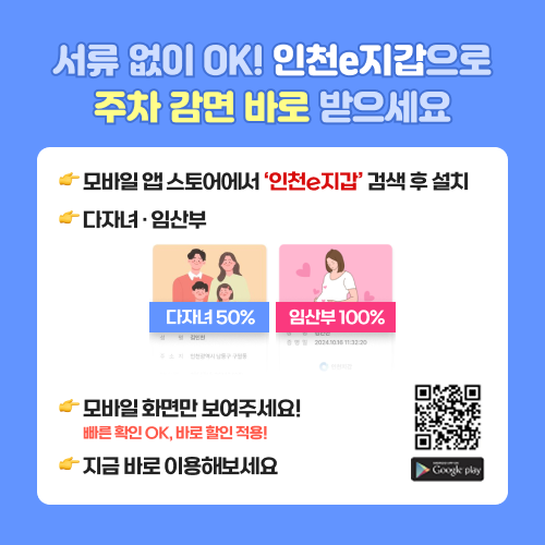 서류 없이 OK! 인천e지갑으로 주차 감면 바로 받으세요 모바일 앱 스토어에서 ‘인천e지갑’ 검색 후 설치 다자녀 · 임산부 모바일 화면만 보여주세요! 빠른 확인 OK, 바로 할인 적용! 지금 바로 이용해보세요