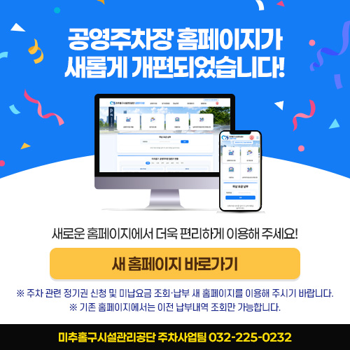 공영주차장 홈페이지가 새롭게 개편되었습니다! 새로운 홈페이지에서 더욱 편리하게 이용해 주세요! [ 새 홈페이지 바로가기 ▶ ] ※ 주차 관련 정기권 신청 및 미납요금 조회·납부 새 홈페이지를 이용해 주시기 바랍니다.※ 기존 홈페이지에서는 이전 납부내역 조회만 가능합니다. 미추홀구시설관리공단 주차사업팀 032-225-0232